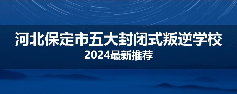 河北保定市五大封闭式叛逆学校2024最新推荐