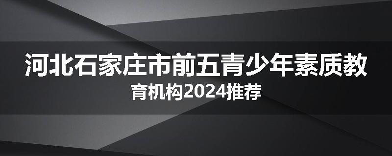 河北石家庄市前五青少年素质教育机构2024推荐