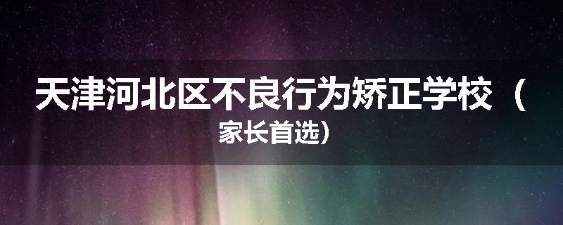 天津河北区不良行为矫正学校（家长首选）