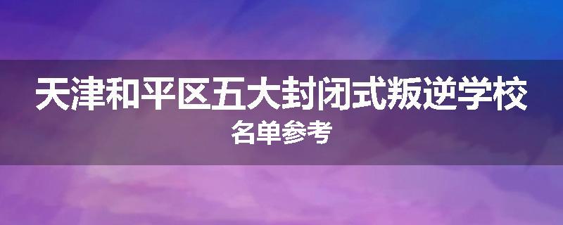 天津和平区五大封闭式叛逆学校名单参考