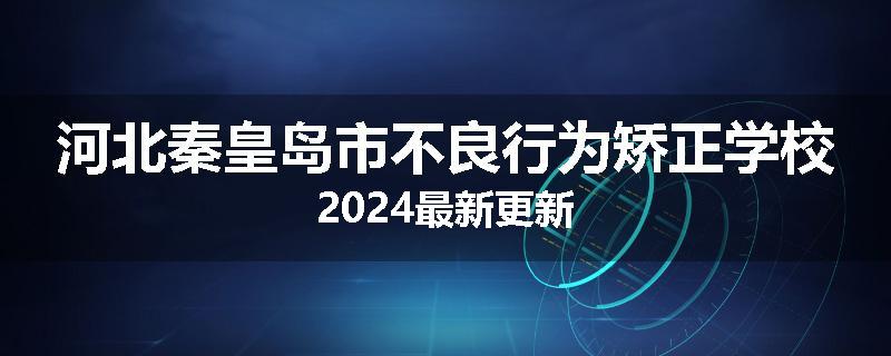 河北秦皇岛市不良行为矫正学校2024最新更新