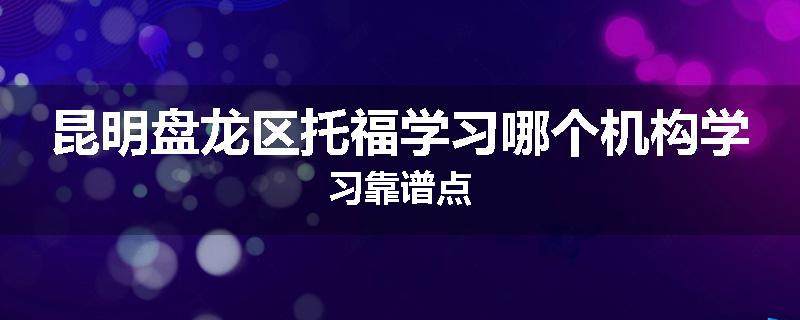 昆明盘龙区托福学习哪个机构学习靠谱点
