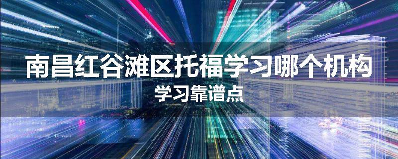 南昌红谷滩区托福学习哪个机构学习靠谱点