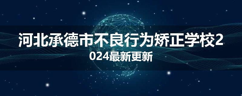 河北承德市不良行为矫正学校2024最新更新