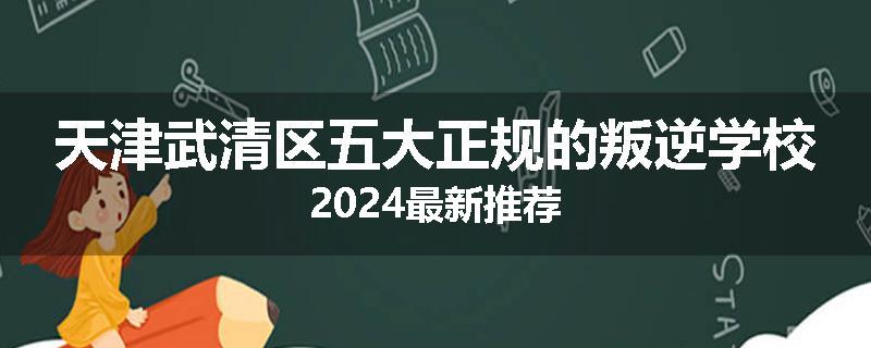 天津武清区五大正规的叛逆学校2024最新推荐