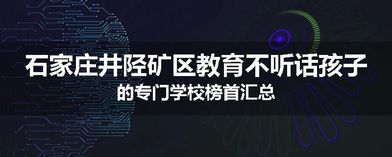 石家庄井陉矿区教育不听话孩子的专门学校榜首汇总