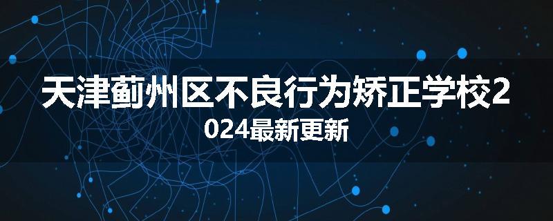 天津蓟州区不良行为矫正学校2024最新更新