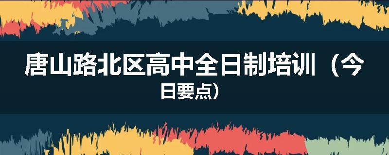 唐山路北区高中全日制培训（今日要点）