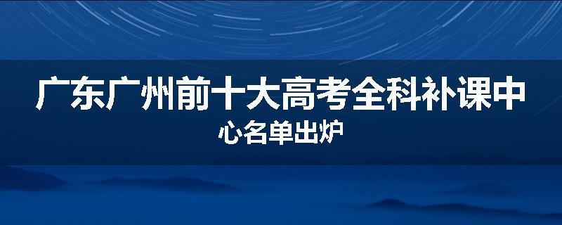 广东广州前十大高考全科补课中心名单出炉