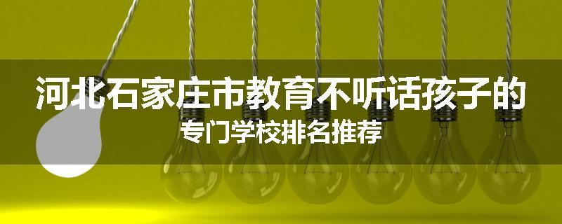 河北石家庄市教育不听话孩子的专门学校排名推荐