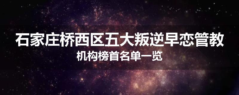 石家庄桥西区五大叛逆早恋管教机构榜首名单一览