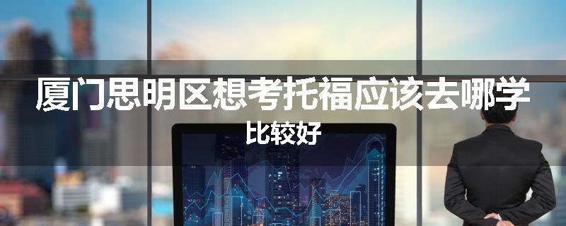 厦门思明区想考托福应该去哪学比较好