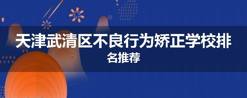 天津武清区不良行为矫正学校排名推荐