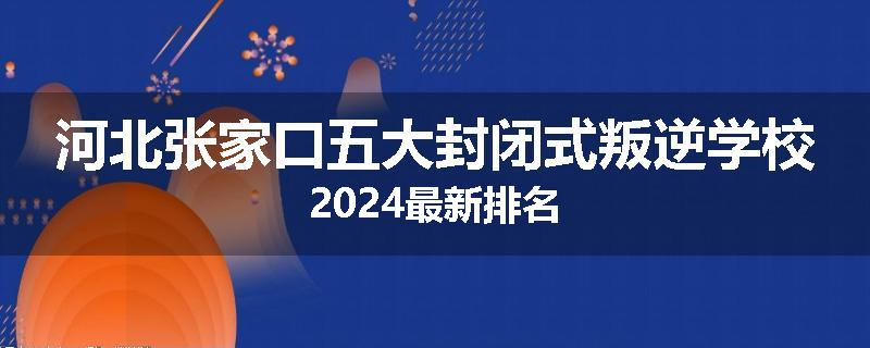 河北张家口五大封闭式叛逆学校2024最新排名