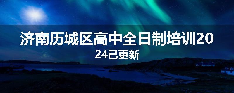 济南历城区高中全日制培训2024已更新