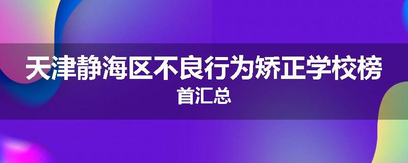 天津静海区不良行为矫正学校榜首汇总