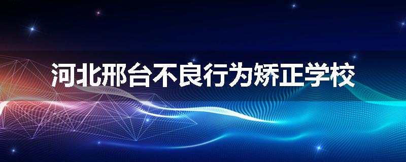 河北邢台不良行为矫正学校