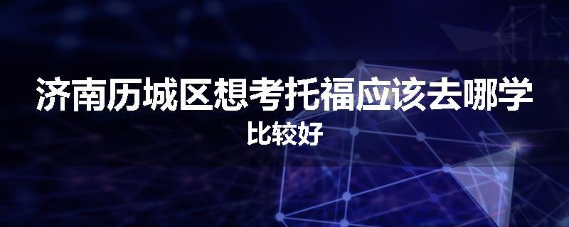 济南历城区想考托福应该去哪学比较好