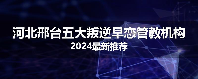 河北邢台五大叛逆早恋管教机构2024最新推荐