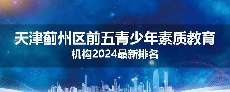 天津蓟州区前五青少年素质教育机构2024最新排名