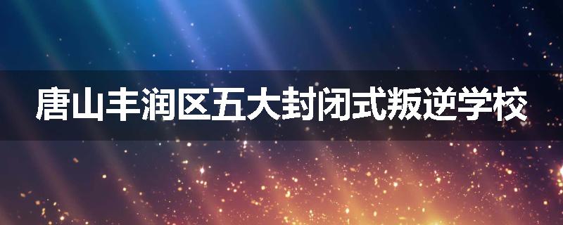 唐山丰润区五大封闭式叛逆学校