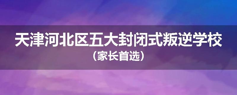 天津河北区五大封闭式叛逆学校（家长首选）