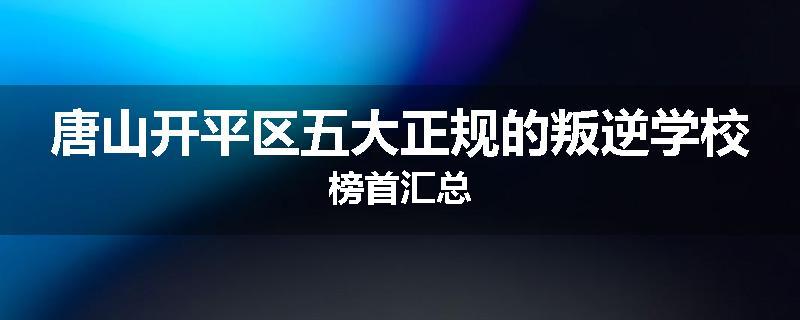 唐山开平区五大正规的叛逆学校榜首汇总