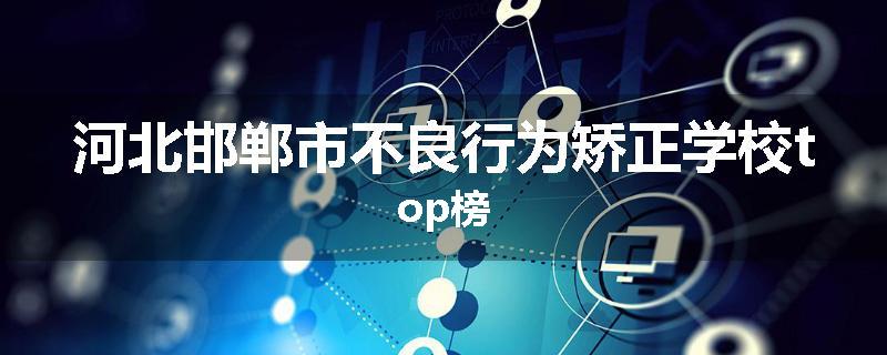 河北邯郸市不良行为矫正学校top榜
