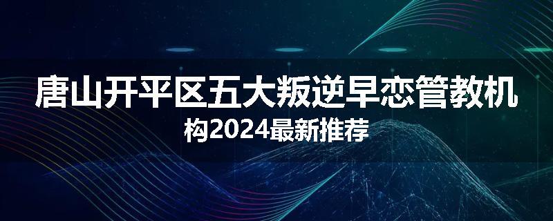 唐山开平区五大叛逆早恋管教机构2024最新推荐