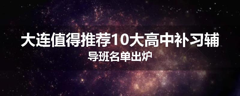 大连值得推荐10大高中补习辅导班名单出炉