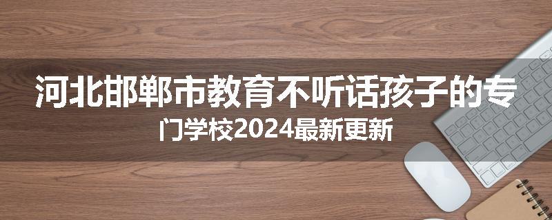 河北邯郸市教育不听话孩子的专门学校2024最新更新