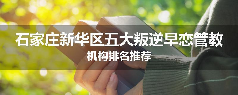 石家庄新华区五大叛逆早恋管教机构排名推荐