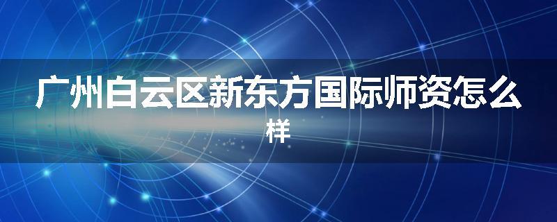 广州白云区新东方国际师资怎么样