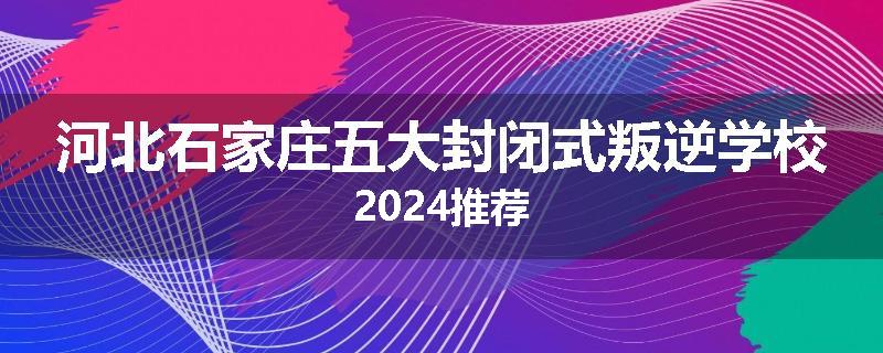 河北石家庄五大封闭式叛逆学校2024推荐