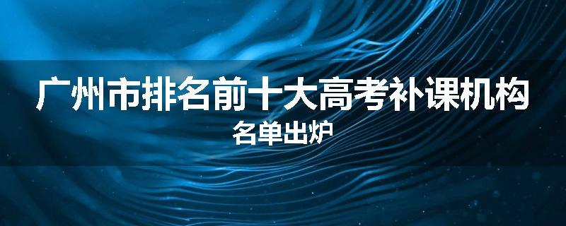广州市排名前十大高考补课机构名单出炉