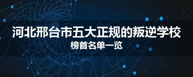 河北邢台市五大正规的叛逆学校榜首名单一览
