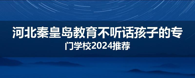 河北秦皇岛教育不听话孩子的专门学校2024推荐