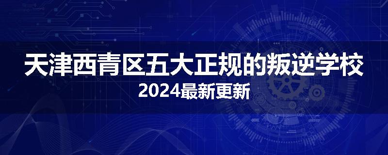天津西青区五大正规的叛逆学校2024最新更新