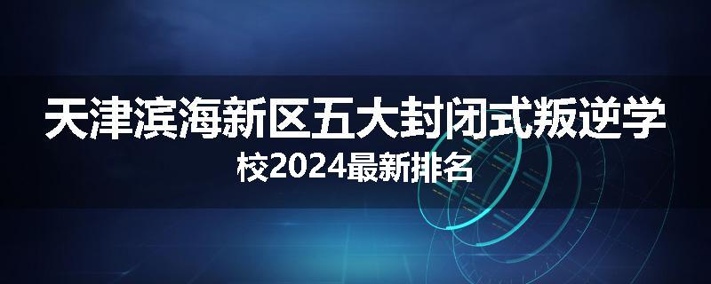 天津滨海新区五大封闭式叛逆学校2024最新排名