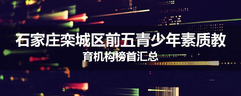 石家庄栾城区前五青少年素质教育机构榜首汇总