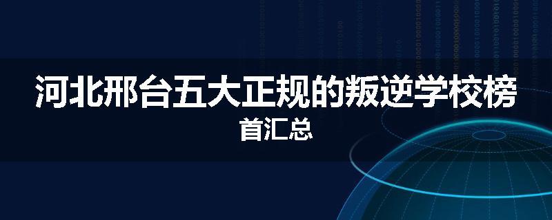 河北邢台五大正规的叛逆学校榜首汇总