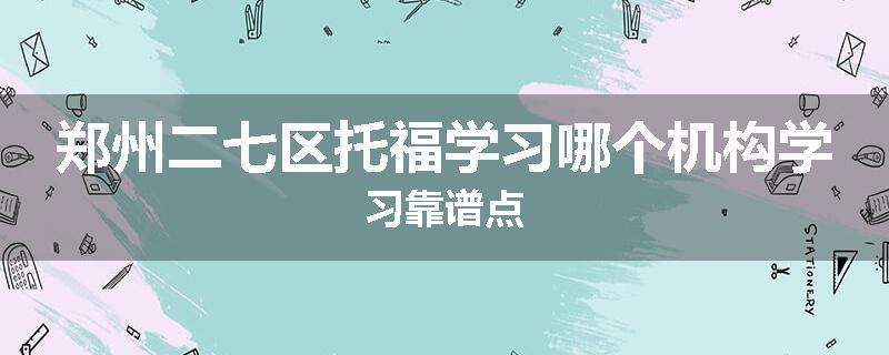 郑州二七区托福学习哪个机构学习靠谱点