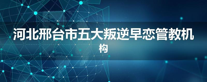 河北邢台市五大叛逆早恋管教机构