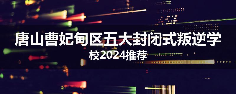 唐山曹妃甸区五大封闭式叛逆学校2024推荐