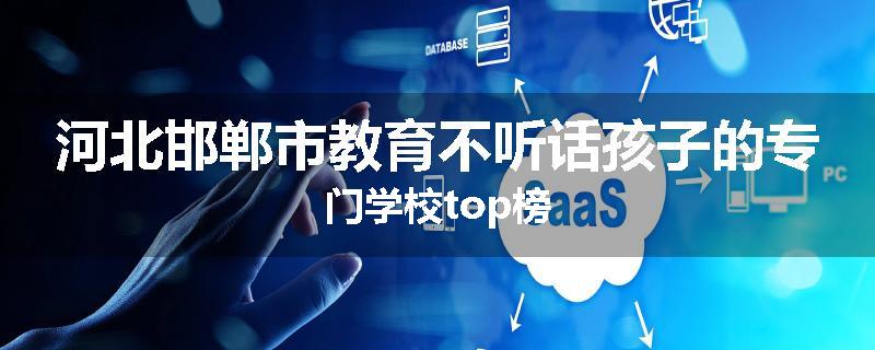 河北邯郸市教育不听话孩子的专门学校top榜