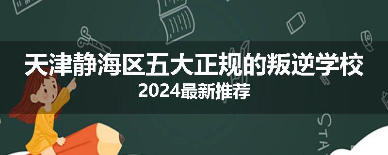 天津静海区五大正规的叛逆学校2024最新推荐