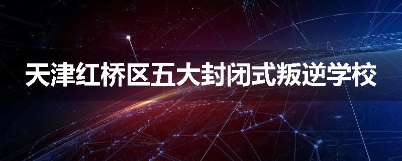 天津红桥区五大封闭式叛逆学校
