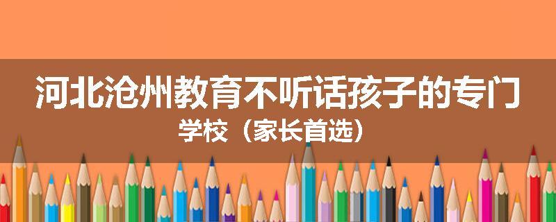 河北沧州教育不听话孩子的专门学校（家长首选）