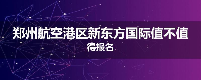 郑州航空港区新东方国际值不值得报名