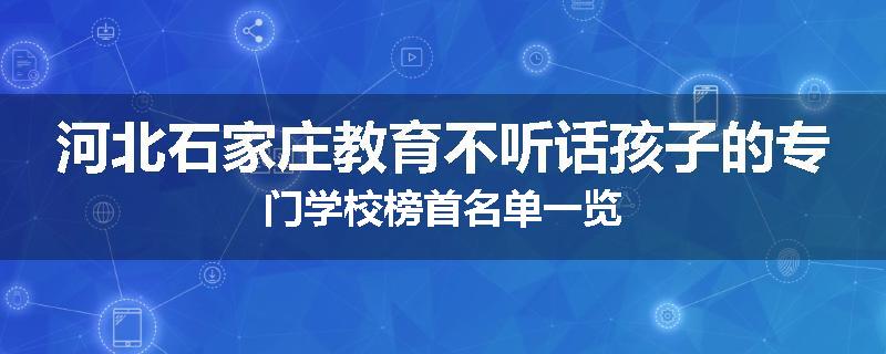 河北石家庄教育不听话孩子的专门学校榜首名单一览